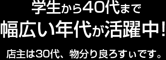 学生から40代まで幅広い年代が活躍中！店主は30代、物分り良ろすぃです。